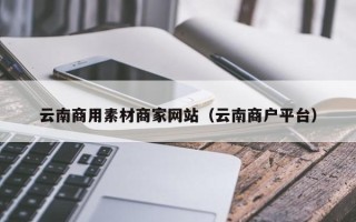 齐河云南商用素材商家网站（云南商户平台）