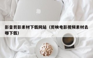 齐河影音剪影素材下载网站（剪映电影视频素材去哪下载）